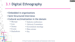 3.1 Digital Ethnography
• Embedded in organizations
• Semi Structured Interviews
• Cultural acclimatization in the domain
• Meetups
• Lists
• Twitter
• Events
• Hackathons
• Industry conferences
• Advisory Committees
• Government meetings
• Data science
• Etc.
Dr Tracey P. Lauriault, School of Journalism and Communication, Carleton University
 