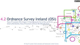 4.2 Ordnance Survey Ireland (OSi)
Dr Tracey P. Lauriault, School of Journalism and Communication, Carleton University
Tracey P. Lauriault, 2018, Chapter 13 Ontologizing the City in Data and the City
(Eds) by Rob Kitchin, Tracey P. Lauriault and Gavin McArdle, Routledge.
 