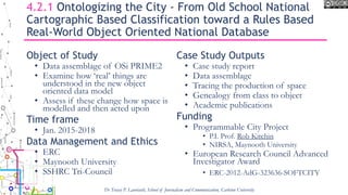 4.2.1 Ontologizing the City - From Old School National
Cartographic Based Classification toward a Rules Based
Real-World Object Oriented National Database
Object of Study
• Data assemblage of OSi PRIME2
• Examine how ‘real’ things are
understood in the new object
oriented data model
• Assess if these change how space is
modelled and then acted upon
Time frame
• Jan. 2015-2018
Data Management and Ethics
• ERC
• Maynooth University
• SSHRC Tri-Council
Case Study Outputs
• Case study report
• Data assemblage
• Tracing the production of space
• Genealogy from class to object
• Academic publications
Funding
• Programmable City Project
• P.I. Prof. Rob Kitchin
• NIRSA, Maynooth University
• European Research Council Advanced
Investigator Award
• ERC-2012-AdG-323636-SOFTCITY
Dr Tracey P. Lauriault, School of Journalism and Communication, Carleton University
 