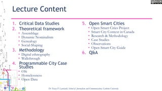 Lecture Content
1. Critical Data Studies
2. Theoretical framework
• Assemblage
• Dynamic Nominalism
• Genealogy
• Social-Shaping
3. Methodology
• Digital ethnography
• Walkthrough
4. Programmable City Case
Studies
• OSi
• Homelessness
• Open Data
5. Open Smart Cities
• Open Smart Cities Project
• Smart City Context in Canada
• Research & Methodology
• Case Studies
• Observations
• Open Smart City Guide
6. Q&A
Dr Tracey P. Lauriault, School of Journalism and Communication, Carleton University
 