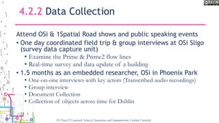 4.2.2 Data Collection
Attend OSi & 1Spatial Road shows and public speaking events
• One day coordinated field trip & group interviews at OSi Sligo
(survey data capture unit)
• Examine the Prime & Prime2 flow lines
• Real-time survey and data update of a building
• 1.5 months as an embedded researcher, OSi in Phoenix Park
• One-on-one interviews with key actors (Transcribed audio recordings)
• Group interview
• Document Collection
• Collection of objects across time for Dublin
Dr Tracey P. Lauriault, School of Journalism and Communication, Carleton University
 