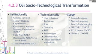 4.2.3 OSi Socio-Technological Transformation
• Institutionally
• Colonial surveyor
• Military Mapping
Organization
• Civil Service National
Mapping Organization
(NMO)
• State Body NMO
• Becomes the NMO w/in
Tailte Éireann
• Trans-institutional CSO
• Technologically
• Data collection
• Techniques
• Scale
• Geometry
• Skill
• Technologies
• Dissemination
• Linked data across
institutions
• Scope
• Colonial mapping
• National mapping
• Post Colonial mapping
• OSi/OSNI/OSGB
• EU / Inspire / NSDI
• Global / UNGGI
Dr Tracey P. Lauriault, School of Journalism and Communication, Carleton University
 