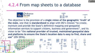 4.2.4 From map sheets to a database
The objective is the provision of a single vision of the geographic ‘truth’ of
the state, one that is standardized to align with OSi’s mission “to create,
maintain and provide the State’s definitive mapping and geospatial
information services to support citizens, business and government”, and its
vision to be “the national provider of trusted, maintained geospatial data
and platforms to ensure the State’s location data is easy to find, share and
use” (OSi 2016).
Dr Tracey P. Lauriault, School of Journalism and Communication, Carleton University
 