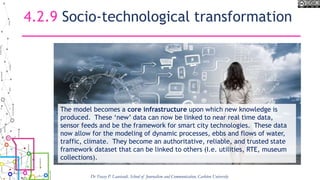 4.2.9 Socio-technological transformation
The model becomes a core infrastructure upon which new knowledge is
produced. These ‘new’ data can now be linked to near real time data,
sensor feeds and be the framework for smart city technologies. These data
now allow for the modeling of dynamic processes, ebbs and flows of water,
traffic, climate. They become an authoritative, reliable, and trusted state
framework dataset that can be linked to others (I.e. utilities, RTE, museum
collections).
Dr Tracey P. Lauriault, School of Journalism and Communication, Carleton University
 