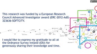 I would like to express my gratitude to all at
the Ordnance Survey Ireland (OSi) for
generously sharing their knowledge and time.
This research was funded by a European Research
Council Advanced Investigator award (ERC-2012-AdG-
323636-SOFTCITY.
 