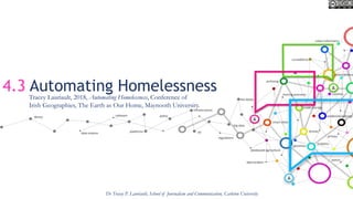 4.3 Automating Homelessness
Dr Tracey P. Lauriault, School of Journalism and Communication, Carleton University
Tracey Lauriault, 2018, Automating Homelessness, Conference of
Irish Geographies, The Earth as Our Home, Maynooth University.
 