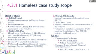 4.3.1 Homeless case study scope
Object of Study:
A. Dublin Ireland:
• Pathway Accommodation and Support System
(PASS)
• Dublin Street Count
• Central Statistics Office (CSO) national census
enumeration of the homeless.
B. Boston, MA, USA:
• Homelessness Data Exchange (HDX) Housing
and Urban Development (HUD) Housing
Inventory Count (HIC)
• Boston Health Commission Annual Street/Point-
in-Time (PIT) Count of Homelessness
• US Census Bureau National Survey of Homeless
Assistance Providers and Clients (NSHAPC)
C. Ottawa, ON, Canada:
• National Homelessness Information System
(HIFIS)
• Ottawa Street Count
• Statistics Canada national census enumeration of
the homeless.
• Federation of Canadian Municipalities (FCM)
Municipal Data Collection Tool (MDCT)
indicators on Homelessness
Funding
• Programmable City Project
• P.I. Prof. Rob Kitchin
• NIRSA, Maynooth University
• European Research Council Advanced
Investigator Award
• ERC-2012-AdG-323636-SOFTCITY
 