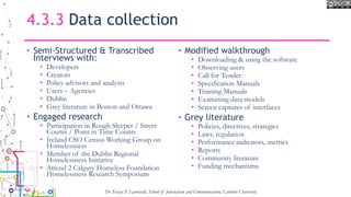 4.3.3 Data collection
• Semi-Structured & Transcribed
Interviews with:
• Developers
• Creators
• Policy advisors and analysts
• Users – Agencies
• Dublin
• Grey literature in Boston and Ottawa
• Engaged research
• Participation in Rough Sleeper / Street
Counts / Point in Time Counts
• Ireland CSO Census Working Group on
Homelessness
• Member of the Dublin Regional
Homelessness Initiative
• Attend 2 Calgary Homeless Foundation
Homelessness Research Symposium
• Modified walkthrough
• Downloading & using the software
• Observing users
• Call for Tender
• Specification Manuals
• Training Manuals
• Examining data models
• Screen captures of interfaces
• Grey literature
• Policies, directives, strategies
• Laws, regulation
• Performance indicators, metrics
• Reports
• Community literature
• Funding mechanisms
Dr Tracey P. Lauriault, School of Journalism and Communication, Carleton University
 