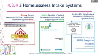 4.3.4 3 Homelessness Intake Systems
Dr Tracey P. Lauriault, School of Journalism and Communication, Carleton University
Ottawa, Canada
Homeless Individuals and Families
Information System (HIFIS)
Dublin, Republic of Ireland
Pathway Accommodation and
Support System (PASS)
Boston, US, Homelessness
Management Information
Systems (HMIS)
 