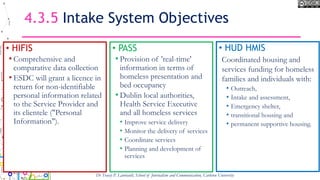 4.3.5 Intake System Objectives
• HIFIS
• Comprehensive and
comparative data collection
• ESDC will grant a licence in
return for non-identifiable
personal information related
to the Service Provider and
its clientele ("Personal
Information").
• PASS
• Provision of 'real-time'
information in terms of
homeless presentation and
bed occupancy
• Dublin local authorities,
Health Service Executive
and all homeless services
• Improve service delivery
• Monitor the delivery of services
• Coordinate services
• Planning and development of
services
Dr Tracey P. Lauriault, School of Journalism and Communication, Carleton University
• HUD HMIS
Coordinated housing and
services funding for homeless
families and individuals with:
• Outreach,
• Intake and assessment,
• Emergency shelter,
• transitional housing and
• permanent supportive housing.
 