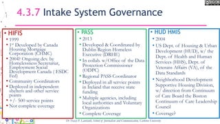 4.3.7 Intake System Governance
• HIFIS
• 1999
• 1st Developed by Canada
Housing Mortgage
Corporation (CHMC)
• 2004? Ongoing dev. by
Homelessness Secretariat,
Employment Social
Development Canada ( ESDC
Fed)
• Community Coordinators
• Deployed in independent
shelters and other service
points
• +/- 500 service points
• Not complete coverage
• PASS
• 2013
• Developed & Coordinated by
Dublin Region Homeless
Executive (DRHE)
• In collab. w/Office of the Data
Protection Commissioner
(ODPC)
• Regional PASS Coordinator
• Deployed in all service points
in Ireland that receive state
funding
• Multiple agencies, including
local authorities and Voluntary
Organizations
• Complete Coverage
Dr Tracey P. Lauriault, School of Journalism and Communication, Carleton University
• HUD HMIS
• 2004
• US Dept. of Housing & Urban
Development (HUD), w/ the
Dept. of Health and Human
Services (HHS), Dept. of
Veterans Affairs (VA), of the
Data Standards
• Neighborhood Development
Supportive Housing Division,
w/ direction from Continuum
of Care Board the Boston
Continuum of Care Leadership
Council
• Coverage?
 