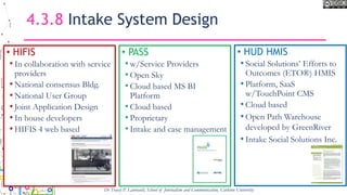 4.3.8 Intake System Design
• HIFIS
• In collaboration with service
providers
• National consensus Bldg.
• National User Group
• Joint Application Design
• In house developers
• HIFIS 4 web based
• PASS
• w/Service Providers
• Open Sky
• Cloud based MS BI
Platform
• Cloud based
• Proprietary
• Intake and case management
Dr Tracey P. Lauriault, School of Journalism and Communication, Carleton University
• HUD HMIS
• Social Solutions’ Efforts to
Outcomes (ETO®) HMIS
• Platform, SaaS
w/TouchPoint CMS
• Cloud based
• Open Path Warehouse
developed by GreenRiver
• Intake Social Solutions Inc.
 