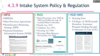 4.3.9 Intake System Policy & Regulation
• HIFIS
• PIPEDA
• Data Provision Agreements
• Homelessness Partnering
Strategy (HPS)
• National Homeless
Information System (NHIS)
• PASS
• Data Protection Acts 1988 &
2003 and fulfils the role of
certified Data Controller.
• Health Act, 1953
• Childcare Act, 1991,
• Housing Act 1988
• Housing (Miscellaneous
Provisions) Act 2009
Dr Tracey P. Lauriault, School of Journalism and Communication, Carleton University
• HUD HMIS
• Housing First
• US Dept. of HUD awards
Homeless Assistance
Program funding through
Continuum of Care (CoC)
 