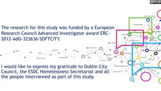 I would like to express my gratitude to Dublin City
Council, the ESDC Homelessness Secretariat and all
the people interviewed as part of this study.
The research for this study was funded by a European
Research Council Advanced Investigator award ERC-
2012-AdG-323636-SOFTCITY.
 