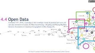 4.4 Open Data
Dr Tracey P. Lauriault, School of Journalism and Communication, Carleton University
Lauriault, T. P. , 2014, A genealogy of data assemblages: tracing the geospatial open access and
open data movements in Canada, the Data-based Living – Peopling and Placing Big Data
Session, Association of American Geographers (AAG) Tampa, FL.
 