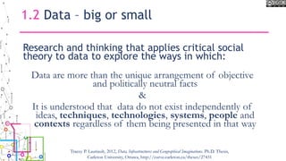 Research and thinking that applies critical social
theory to data to explore the ways in which:
Data are more than the unique arrangement of objective
and politically neutral facts
&
It is understood that data do not exist independently of
ideas, techniques, technologies, systems, people and
contexts regardless of them being presented in that way
1.2 Data – big or small
Tracey P. Lauriault, 2012, Data, Infrastructures and Geographical Imaginations. Ph.D. Thesis,
Carleton University, Ottawa, http://curve.carleton.ca/theses/27431
 