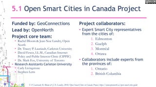 5.1 Open Smart Cities in Canada Project
Funded by: GeoConnections
Lead by: OpenNorth
Project core team:
• Rachel Bloom & Jean-Noe Landry, Open
North
• Dr. Tracey P. Lauriault, Carleton University
• David Fewer, LL.M., Canadian Internet
Policy and Public Interest Clinic (CIPPIC)
• Dr. Mark Fox, University of Toronto
• Research Assistants Carleton University
• Carly Livingstone
• Stephen Letts
Project collaborators:
• Expert Smart City representatives
from the cities of:
1. Edmonton
2. Guelph
3. Montréal
4. Ottawa
• Collaborators include experts from
the provinces of:
1. Ontario
2. British Columbia
T. P. Lauriault, R. Bloom & J.-N. Landry, 2018, Open Smart Cities in Canada Project, https://www.opennorth.ca/open-smart-cities-guide
 