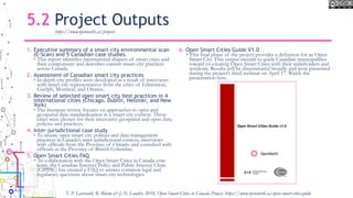 5.2 Project Outputs
1. Executive summary of a smart city environmental scan
(E-Scan) and 5 Canadian case studies.
• This report identifies international shapers of smart cities and
their components and describes current smart city practices
across Canada.
2. Assessment of Canadian smart city practices
• In depth city profiles were developed as a result of interviews
with smart city representatives from the cities of Edmonton,
Guelph, Montreal, and Ottawa..
3. Review of selected open smart city best practices in 4
international cities (Chicago, Dublin, Helsinki, and New
York)
• The literature review focuses on approaches to open and
geospatial data standardization in a smart city context. These
cities were chosen for their innovative geospatial and open data
policies and practices.
4. Inter-jurisdictional case study
• To situate open smart city policies and data management
practices in Canada’s inter-jurisdictional context, interviews
with officials from the Province of Ontario and consulted with
officials at the Province of British Columbia.
5. Open Smart Cities FAQ
• In collaboration with the Open Smart Cities in Canada core
team, the Canadian Internet Policy and Public Interest Clinic
(CIPPIC) has created a FAQ to answer common legal and
regulatory questions about smart city technologies.
6. Open Smart Cities Guide V1.0
• This final phase of the project provides a definition for an Open
Smart City. This output intends to guide Canadian municipalities
toward co-creating Open Smart Cities with their stakeholders and
residents. Results will be disseminated broadly and were presented
during the project’s third webinar on April 17. Watch the
presentation here.
https://www.opennorth.ca/projects
T. P. Lauriault, R. Bloom & J.-N. Landry, 2018, Open Smart Cities in Canada Project, https://www.opennorth.ca/open-smart-cities-guide
 