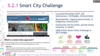 5.2.1 Smart City Challenge
• Launched November 2017, 225
Submissions, 130 Eligible, 20 shortlisted
• Municipalities, regional governments, &
Indigenous communities
• Community not-for-profit, private sector
company, or expert
• $300 million Smart Cities Challenge in
2017 Budget
59
T. P. Lauriault, R. Bloom & J.-N. Landry, 2018, Open Smart Cities in Canada Project, https://www.opennorth.ca/open-smart-cities-guide
 