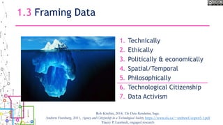 1.3 Framing Data
1. Technically
2. Ethically
3. Politically & economically
4. Spatial/Temporal
5. Philosophically
6. Technological Citizenship
7. Data Activism
Rob Kitchin, 2014, The Data Revolution, Sage.
Andrew Feenberg, 2011, Agency and Citizenship in a Technological Society, https://www.sfu.ca/~andrewf/copen5-1.pdf
Tracey P. Lauriault, engaged research
 