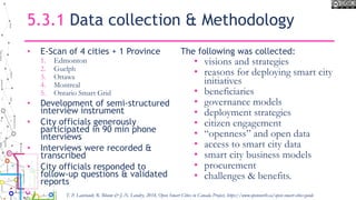 5.3.1 Data collection & Methodology
• E-Scan of 4 cities + 1 Province
1. Edmonton
2. Guelph
3. Ottawa
4. Montreal
5. Ontario Smart Grid
• Development of semi-structured
interview instrument
• City officials generously
participated in 90 min phone
interviews
• Interviews were recorded &
transcribed
• City officials responded to
follow-up questions & validated
reports
The following was collected:
• visions and strategies
• reasons for deploying smart city
initiatives
• beneficiaries
• governance models
• deployment strategies
• citizen engagement
• “openness” and open data
• access to smart city data
• smart city business models
• procurement
• challenges & benefits.
T. P. Lauriault, R. Bloom & J.-N. Landry, 2018, Open Smart Cities in Canada Project, https://www.opennorth.ca/open-smart-cities-guide
 