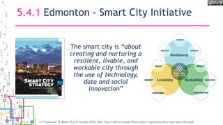 5.4.1 Edmonton - Smart City Initiative
The smart city is “about
creating and nurturing a
resilient, livable, and
workable city through
the use of technology,
data and social
innovation”
T. P. Lauriault, R. Bloom & J.-N. Landry, 2018, Open Smart Cities in Canada Project, https://www.opennorth.ca/open-smart-cities-guide
 