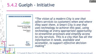5.4.2 Guelph - Initiative
“The vision of a modern City is one that
offers services to customers when and where
they want them. A Smart City is one that
uses technology to achieve this goal, using
technology at every appropriate opportunity
to streamline processes and simplify access
to city services. This is a city that has all the
information it needs, available and
accessible, to support effective decision-
making”
T. P. Lauriault, R. Bloom & J.-N. Landry, 2018, Open Smart Cities in Canada Project, https://www.opennorth.ca/open-smart-cities-guide
 