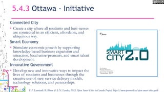 5.4.3 Ottawa - Initiative
Connected City
• Create a city where all residents and busi-nesses
are connected in an efficient, affordable, and
ubiquitous way.
Smart Economy
• Stimulate economic growth by supporting
knowledge-based business expansion and
attraction, local entre-preneurs, and smart talent
development.
Innovative Government
• Develop new and innovative ways to impact the
lives of residents and businesses through the
creative use of new service delivery models,
technology solutions, and partnerships.
T. P. Lauriault, R. Bloom & J.-N. Landry, 2018, Open Smart Cities in Canada Project, https://www.opennorth.ca/open-smart-cities-guide
 