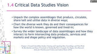 1.4 Critical Data Studies Vision
• Unpack the complex assemblages that produce, circulate,
share/sell and utilise data in diverse ways;
• Chart the diverse work they do and their consequences for
how the world is known, governed and lived-in;
• Survey the wider landscape of data assemblages and how they
interact to form intersecting data products, services and
markets and shape policy and regulation.
Chapter 1, Toward Critical Data Studies: Charting and Unpacking Data Assemblages and Their Work
By Rob Kitchin and Tracey P. Lauriault in Thinking Big Data in Geography New Regimes, New Research
(Eds) Jim Thatcher, Josef Eckert, and Andrew Shears (2018)
 