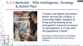 5.4.4 Montréal – Ville Intelligente, Strategy
& Action Plan
“A smart and digital city means
better services for citizens, a
universally higher standard of
living and harnessing of our
metropolis’s resources to ensure
its development is in line with
the population’s needs”
Vice Chair of the Executive Committee,
responsible for the smart city, Harout
Chitilian
T. P. Lauriault, R. Bloom & J.-N. Landry, 2018, Open Smart Cities in Canada Project, https://www.opennorth.ca/open-smart-cities-guide
 