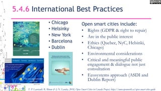 5.4.6 International Best Practices
• Chicago
• Helsinky
• New York
• Barcelona
• Dublin
Open smart cities include:
• Rights (GDPR & right to repair)
• Are in the public interest
• Ethics (Quebec, NyC, Helsinki,
Chicago)
• Environmental considerations
• Critical and meaningful public
engagement & dialogue not just
consultation
• Ecosystems approach (ASDI and
Dublin Report)
T. P. Lauriault, R. Bloom & J.-N. Landry, 2018, Open Smart Cities in Canada Project, https://www.opennorth.ca/open-smart-cities-guide
 