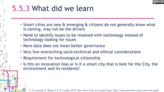 5.5.3 What did we learn
• Smart cities are new & emerging & citizens do not generally know what
is coming, may not be the drivers
• Need to identify issues to be resolved with technology instead of
technology looking for issues
• More data does not mean better governance
• Very few overarching socio-technical and ethical considerations
• Requirement for technological citizenship
• Is this an innovation bias or is it a smart city that is best for the City, the
environment and its residents?
T. P. Lauriault, R. Bloom & J.-N. Landry, 2018, Open Smart Cities in Canada Project, https://www.opennorth.ca/open-smart-cities-guide
 