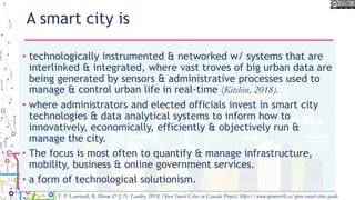 A smart city is
• technologically instrumented & networked w/ systems that are
interlinked & integrated, where vast troves of big urban data are
being generated by sensors & administrative processes used to
manage & control urban life in real-time (Kitchin, 2018).
• where administrators and elected officials invest in smart city
technologies & data analytical systems to inform how to
innovatively, economically, efficiently & objectively run &
manage the city.
• The focus is most often to quantify & manage infrastructure,
mobility, business & online government services.
• a form of technological solutionism.
T. P. Lauriault, R. Bloom & J.-N. Landry, 2018, Open Smart Cities in Canada Project, https://www.opennorth.ca/open-smart-cities-guide
 