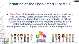 Definition of the Open Smart City V 1.0
An Open Smart City is where residents, civil society, academics,
and the private sector collaborate with public officials to
mobilize data and technologies when warranted in an ethical,
accountable and transparent way to govern the city as a fair,
viable and liveable commons and balance economic
development, social progress and environmental responsibility.
T. P. Lauriault, R. Bloom & J.-N. Landry, 2018, Open Smart Cities in Canada Project, https://www.opennorth.ca/open-smart-cities-guide
 