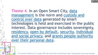 Theme 4. In an Open Smart City, data
management is the norm and custody and
control over data generated by smart
technologies is held and exercised in the public
interest. Data governance includes sovereignty,
residency, open by default, security, individual
and social privacy, and grants people authority
over their personal data.
T. P. Lauriault, R. Bloom & J.-N. Landry, 2018, Open Smart Cities in Canada Project, https://www.opennorth.ca/open-smart-cities-guide
 
