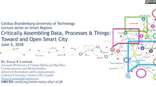Cottbus Brandenburg University of Technology
Lecture series on Smart Regions
Critically Assembling Data, Processes & Things:
Toward and Open Smart City
June 5, 2018
Dr. Tracey P. Lauriault
Assistant Professor of Critical Media and Big Data
Communication and Media Studies,
School of Journalism and Communication
Carleton University, Ottawa, ON, Canada
Tracey.Lauriault@Carleton.ca
ORCID: orcid.org/0000-0003-1847-2738
 