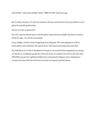 LOCATION: Luke’s den (Ottilie’s shed)- TIME OF DAY: Next morning.
Kai: Yo boys, sit down. It’s a bit of a madness, Simone was the snitch. Now you all know we’ve
gotaa do something about that.
Steven: So what we gonna do?
Kai: We’re gonna rob the yard, I want her place rinsed of every valuable. But first we need to
think of a plan, we can’t be moving bait.
Lacey: Alright, so here’s what’s happening, lets categorise. We need equipment, vehicle,
ammunition and a schedule. We need to know who’s gonna be doing what and when.
Kai: Stabinhim, Go to the Colombians for the guns, we need the finest equipment we can get
our hands on. Gonbarkar,go get the armoured truck, we need the fourfourin the four door.
Will-Killem go get the exploding bullets from cottonmouth. Dequan you’re making sure
everyone has done their bit and work out when we’re gonna raid the house.
 