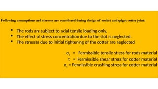 Following assumptions and stresses are considered during design of socket and spigot cotter joint:
 The rods are subject to axial tensile loading only.
 The effect of stress concentration due to the slot is neglected.
 The stresses due to initial tightening of the cotter are neglected
σt = Permissible tensile stress for rods material
τ = Permissible shear stress for cotter material
σc = Permissible crushing stress for cotter material
 