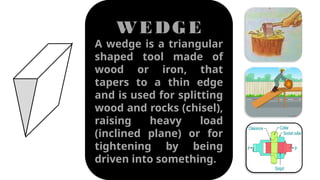 WEDGE
A wedge is a triangular
shaped tool made of
wood or iron, that
tapers to a thin edge
and is used for splitting
wood and rocks (chisel),
raising heavy load
(inclined plane) or for
tightening by being
driven into something.
 