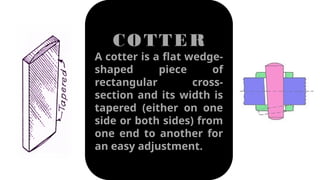 COTTER
A cotter is a flat wedge-
shaped piece of
rectangular cross-
section and its width is
tapered (either on one
side or both sides) from
one end to another for
an easy adjustment.
 