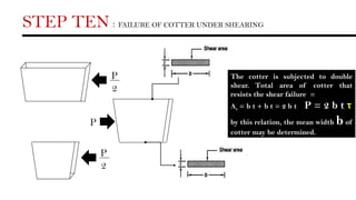 STEP TEN : FAILURE OF COTTER UNDER SHEARING
P
2
P
2
P
The cotter is subjected to double
shear. Total area of cotter that
resists the shear failure =
As = b t + b t = 2 b t P = 2 b t τ
by this relation, the mean width b of
cotter may be determined.
 