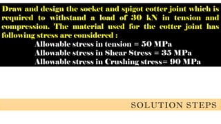 Draw and design the socket and spigot cotter joint which is
required to withstand a load of 30 kN in tension and
compression. The material used for the cotter joint has
following stress are considered :
Allowable stress in tension = 50 MPa
Allowable stress in Shear Stress = 35 MPa
Allowable stress in Crushing stress= 90 MPa
SOLUTION STEPS
 