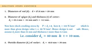1. Diameters of rod (d) : d = 27.6 mm ≈ 28 mm
2. Diameter of spigot (d2) and thickness (t) of cotter :
d2 = 33.4 mm ≈ 34 mm and t = 8.5 mm .
Now here check crushing stress by P = d2 t σc here σc = 103 N/mm2
which is
more than given design value i. e. 90 N/mm2
. Hence design is not safe. Hence,
assume d2 more than 34 mm and thickness t more than 8.5 mm
i.e. consider d2 = 40 mm & t = 10 mm.
3. Outside diameter (d1) of socket : d1 = 49.9 mm ≈ 50 mm
S O L U T I O N S T E P S C O N T I N U E
 