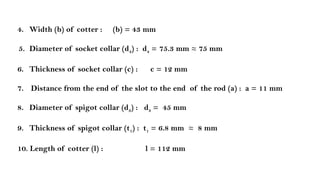 4. Width (b) of cotter : (b) = 43 mm
5. Diameter of socket collar (d4) : d4 = 75.3 mm ≈ 75 mm
6. Thickness of socket collar (c) : c = 12 mm
7. Distance from the end of the slot to the end of the rod (a) : a = 11 mm
8. Diameter of spigot collar (d3) : d3 = 45 mm
9. Thickness of spigot collar (t1) : t1 = 6.8 mm ≈ 8 mm
10. Length of cotter (l) : l = 112 mm
 