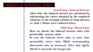 Design OF KNUCKLE JOINT
Fourth Step : Induced Stresses
After that, the induced stresses are calculated by
substituting the values obtained by the empirical
relations, in the strength relation of load and area
i.e. load = failure area x induced stress
Fifth Step : Check Point
Here we checks the induced stresses value with
permissible stresses value.
In case the induced stress value is more than
permissible stress value then corresponding
dimensions may be increased. After that again
check it and make the design safe.
 