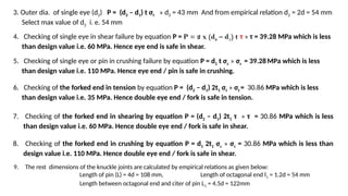 3. Outer dia. of single eye (d2) P = (d2 – d1) t σt » d2 = 43 mm And from empirical relation d2 = 2d = 54 mm
Select max value of d2 i. e. 54 mm
4. Checking of single eye in shear failure by equation P = P = 2 x (d2 – d1) t τ » τ = 39.28 MPa which is less
than design value i.e. 60 MPa. Hence eye end is safe in shear.
5. Checking of single eye or pin in crushing failure by equation P = d1 t σc » σc = 39.28MPa which is less
than design value i.e. 110 MPa. Hence eye end / pin is safe in crushing.
6. Checking of the forked end in tension by equation P = (d2 – d1) 2t1 σt » σt = 30.86 MPa which is less
than design value i.e. 35 MPa. Hence double eye end / fork is safe in tension.
7. Checking of the forked end in shearing by equation P = (d2 – d1) 2t1 τ » τ = 30.86 MPa which is less
than design value i.e. 60 MPa. Hence double eye end / fork is safe in shear.
8. Checking of the forked end in crushing by equation P = d1 2t1 σc » σc = 30.86 MPa which is less than
design value i.e. 110 MPa. Hence double eye end / fork is safe in shear.
9. The rest dimensions of the knuckle joints are calculated by empirical relations as given below:
Length of pin (L) = 4d = 108 mm, Length of octagonal end l1 = 1.2d = 54 mm
Length between octagonal end and citer of pin L1 = 4.5d = 122mm
 
