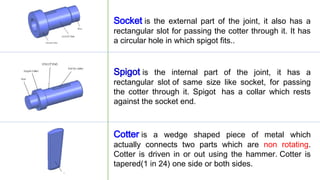 Socket is the external part of the joint, it also has a
rectangular slot for passing the cotter through it. It has
a circular hole in which spigot fits..
Spigot is the internal part of the joint, it has a
rectangular slot of same size like socket, for passing
the cotter through it. Spigot has a collar which rests
against the socket end.
Cotter is a wedge shaped piece of metal which
actually connects two parts which are non rotating.
Cotter is driven in or out using the hammer. Cotter is
tapered(1 in 24) one side or both sides.
 