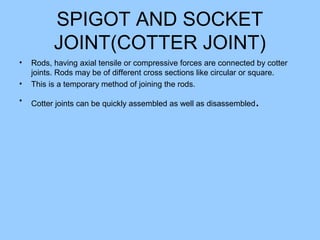 SPIGOT AND SOCKET
JOINT(COTTER JOINT)
• Rods, having axial tensile or compressive forces are connected by cotter
joints. Rods may be of different cross sections like circular or square.
• This is a temporary method of joining the rods.
• Cotter joints can be quickly assembled as well as disassembled.
 