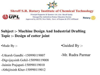 Subject :- Machine Design And Industrial Drafting
Topic :- Design of cotter joint
•Made By :-
-Utkarsh Gandhi -150990119007
-Digvijaysinh Gohil-150990119008
-Jaimin Prajapati-150990119010
-Abhijitsinh Kher-150990119012
•Guided By :-
-Mr. Rudra Parmar
 
