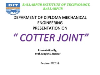 DEPARMENT OF DIPLOMA MECHANICAL
ENGINEERING
PRESENTATION ON
“ COTTER JOINT”
Presentation By,
Prof. Mayur S. Itankar
Session : 2017-18
BALLARPUR INSTITUTE OF TECHNOLOGY,
BALLARPUR
 